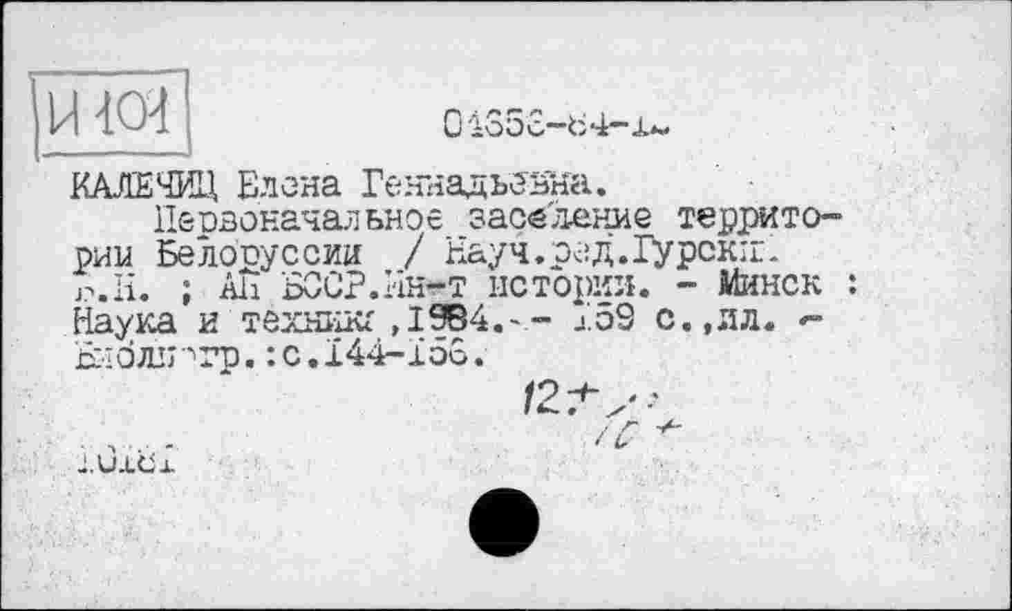 ﻿КАЛЕЧИЛ Елена Геннадьевна.
Первоначальное заселение территории Белоруссии / Науч.ред.Гурскіг-j?.H. ; Ali БОЕР.Ин-т истории. - Минск : Наука и тёхникг ,1984.-” J.5S с.,ял. -Віоли''гр. :c.i44-ïôo.
/2Л,-
t С-
J.UXCix